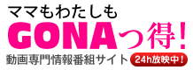 ママもわたしも「GONAっ得!」 動画専門情報番組サイト24h放映中!